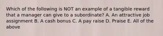 Which of the following is NOT an example of a tangible reward that a manager can give to a subordinate? A. An attractive job assignment B. A cash bonus C. A pay raise D. Praise E. All of the above