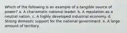 Which of the following is an example of a tangible source of power? a. A charismatic national leader. b. A reputation as a neutral nation. c. A highly developed industrial economy. d. Strong domestic support for the national government. e. A large amount of territory.