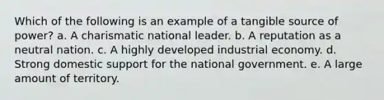 Which of the following is an example of a tangible source of power? a. A charismatic national leader. b. A reputation as a neutral nation. c. A highly developed industrial economy. d. Strong domestic support for the national government. e. A large amount of territory.