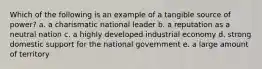 Which of the following is an example of a tangible source of power? a. a charismatic national leader b. a reputation as a neutral nation c. a highly developed industrial economy d. strong domestic support for the national government e. a large amount of territory