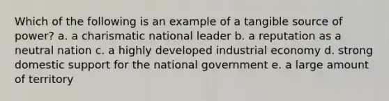 Which of the following is an example of a tangible source of power? a. a charismatic national leader b. a reputation as a neutral nation c. a highly developed industrial economy d. strong domestic support for the national government e. a large amount of territory