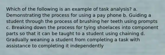 Which of the following is an example of task analysis? a. Demonstrating the process for using a pay phone b. Guiding a student through the process of brushing her teeth using prompts c. Breaking down the process for tying shoelaces into component parts so that it can be taught to a student using chaining d. Gradually weaning a student from completing a task with assistance to completing it independently