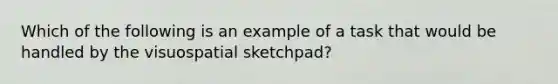 Which of the following is an example of a task that would be handled by the visuospatial sketchpad?