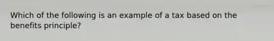 ​Which of the following is an example of a tax based on the benefits principle?