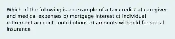 Which of the following is an example of a tax credit? a) caregiver and medical expenses b) mortgage interest c) individual retirement account contributions d) amounts withheld for social insurance