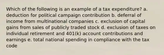 Which of the following is an example of a tax expenditure? a. deduction for political campaign contribution b. deferral of income from multinational companies c. exclusion of capital gains from sales of publicly traded stock d. exclusion of taxes on individual retirement and 401(k) account contributions and earnings e. total national spending in compliance with the tax code