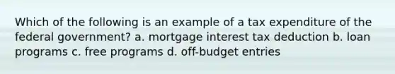 Which of the following is an example of a tax expenditure of the federal government? a. mortgage interest tax deduction b. loan programs c. free programs d. off-budget entries