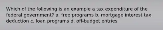 Which of the following is an example a tax expenditure of the federal government? a. free programs b. mortgage interest tax deduction c. loan programs d. off-budget entries