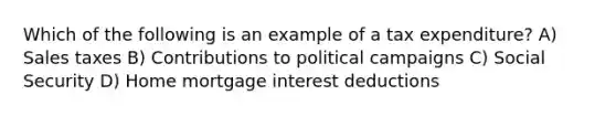 Which of the following is an example of a tax expenditure? A) Sales taxes B) Contributions to political campaigns C) Social Security D) Home mortgage interest deductions