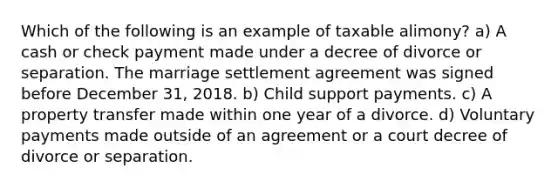 Which of the following is an example of taxable alimony? a) A cash or check payment made under a decree of divorce or separation. The marriage settlement agreement was signed before December 31, 2018. b) Child support payments. c) A property transfer made within one year of a divorce. d) Voluntary payments made outside of an agreement or a court decree of divorce or separation.