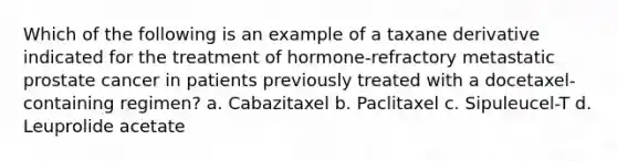 Which of the following is an example of a taxane derivative indicated for the treatment of hormone-refractory metastatic prostate cancer in patients previously treated with a docetaxel-containing regimen? a. Cabazitaxel b. Paclitaxel c. Sipuleucel-T d. Leuprolide acetate