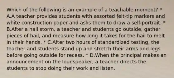 Which of the following is an example of a teachable moment? * A.A teacher provides students with assorted felt-tip markers and white construction paper and asks them to draw a self-portrait. * B.After a hail storm, a teacher and students go outside, gather pieces of hail, and measure how long it takes for the hail to melt in their hands. * C.After two hours of standardized testing, the teacher and students stand up and stretch their arms and legs before going outside for recess. * D.When the principal makes an announcement on the loudspeaker, a teacher directs the students to stop doing their work and listen.