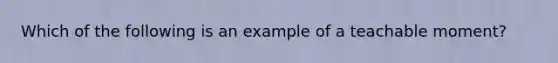 Which of the following is an example of a teachable moment?