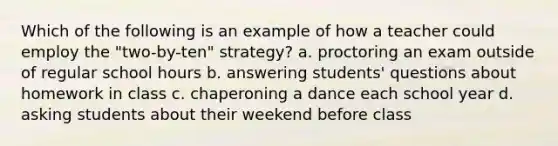 Which of the following is an example of how a teacher could employ the "two-by-ten" strategy? a. proctoring an exam outside of regular school hours b. answering students' questions about homework in class c. chaperoning a dance each school year d. asking students about their weekend before class