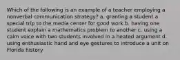 Which of the following is an example of a teacher employing a nonverbal communication strategy? a. granting a student a special trip to the media center for good work b. having one student explain a mathematics problem to another c. using a calm voice with two students involved in a heated argument d. using enthusiastic hand and eye gestures to introduce a unit on Florida history