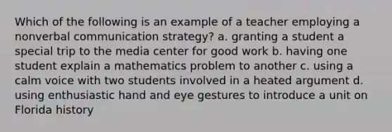 Which of the following is an example of a teacher employing a nonverbal communication strategy? a. granting a student a special trip to the media center for good work b. having one student explain a mathematics problem to another c. using a calm voice with two students involved in a heated argument d. using enthusiastic hand and eye gestures to introduce a unit on Florida history