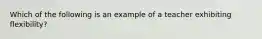 Which of the following is an example of a teacher exhibiting flexibility?