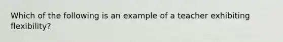 Which of the following is an example of a teacher exhibiting flexibility?