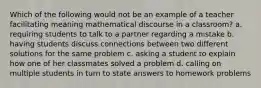 Which of the following would not be an example of a teacher facilitating meaning mathematical discourse in a classroom? a. requiring students to talk to a partner regarding a mistake b. having students discuss connections between two different solutions for the same problem c. asking a student to explain how one of her classmates solved a problem d. calling on multiple students in turn to state answers to homework problems