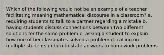 Which of the following would not be an example of a teacher facilitating meaning mathematical discourse in a classroom? a. requiring students to talk to a partner regarding a mistake b. having students discuss connections between two different solutions for the same problem c. asking a student to explain how one of her classmates solved a problem d. calling on multiple students in turn to state answers to homework problems