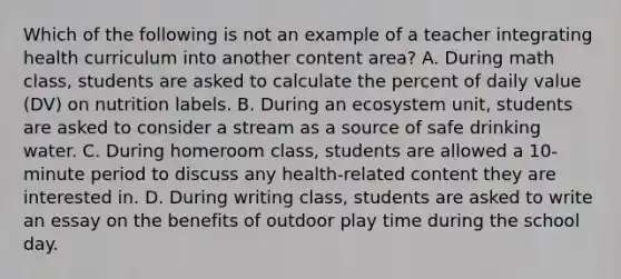 Which of the following is not an example of a teacher integrating health curriculum into another content area? A. During math class, students are asked to calculate the percent of daily value (DV) on nutrition labels. B. During an ecosystem unit, students are asked to consider a stream as a source of safe drinking water. C. During homeroom class, students are allowed a 10-minute period to discuss any health-related content they are interested in. D. During writing class, students are asked to write an essay on the benefits of outdoor play time during the school day.