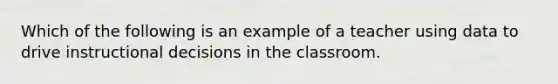 Which of the following is an example of a teacher using data to drive instructional decisions in the classroom.