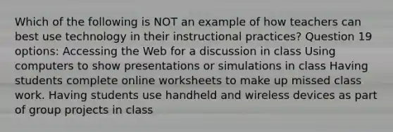 Which of the following is NOT an example of how teachers can best use technology in their instructional practices? Question 19 options: Accessing the Web for a discussion in class Using computers to show presentations or simulations in class Having students complete online worksheets to make up missed class work. Having students use handheld and wireless devices as part of group projects in class