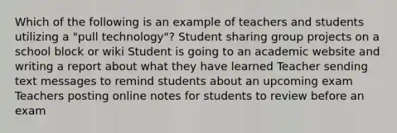 Which of the following is an example of teachers and students utilizing a "pull technology"? Student sharing group projects on a school block or wiki Student is going to an academic website and writing a report about what they have learned Teacher sending text messages to remind students about an upcoming exam Teachers posting online notes for students to review before an exam