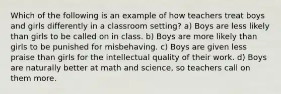 Which of the following is an example of how teachers treat boys and girls differently in a classroom setting? a) Boys are less likely than girls to be called on in class. b) Boys are more likely than girls to be punished for misbehaving. c) Boys are given less praise than girls for the intellectual quality of their work. d) Boys are naturally better at math and science, so teachers call on them more.