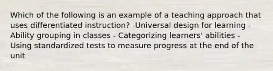 Which of the following is an example of a teaching approach that uses differentiated instruction? -Universal design for learning - Ability grouping in classes - Categorizing learners' abilities - Using standardized tests to measure progress at the end of the unit