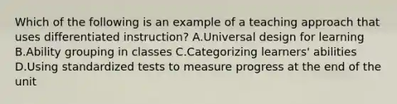 Which of the following is an example of a teaching approach that uses differentiated instruction? A.Universal design for learning B.Ability grouping in classes C.Categorizing learners' abilities D.Using standardized tests to measure progress at the end of the unit