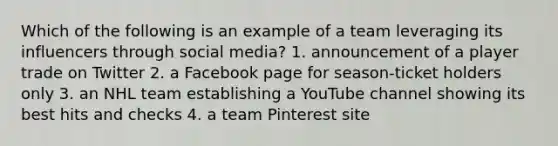 Which of the following is an example of a team leveraging its influencers through social media? 1. announcement of a player trade on Twitter 2. a Facebook page for season-ticket holders only 3. an NHL team establishing a YouTube channel showing its best hits and checks 4. a team Pinterest site