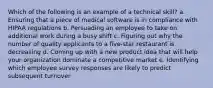 Which of the following is an example of a technical skill? a. Ensuring that a piece of medical software is in compliance with HIPAA regulations b. Persuading an employee to take on additional work during a busy shift c. Figuring out why the number of quality applicants to a five-star restaurant is decreasing d. Coming up with a new product idea that will help your organization dominate a competitive market e. Identifying which employee survey responses are likely to predict subsequent turnover