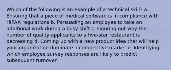 Which of the following is an example of a technical skill? a. Ensuring that a piece of medical software is in compliance with HIPAA regulations b. Persuading an employee to take on additional work during a busy shift c. Figuring out why the number of quality applicants to a five-star restaurant is decreasing d. Coming up with a new product idea that will help your organization dominate a <a href='https://www.questionai.com/knowledge/kRAqmKzwJc-competitive-market' class='anchor-knowledge'>competitive market</a> e. Identifying which employee survey responses are likely to predict subsequent turnover