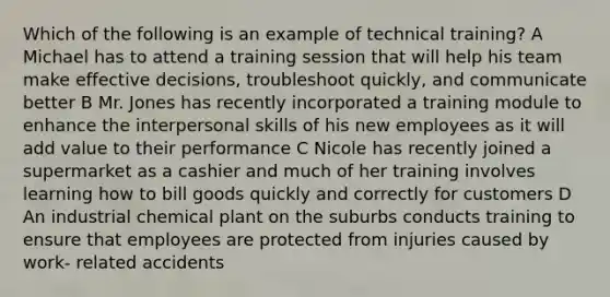 Which of the following is an example of technical training? A Michael has to attend a training session that will help his team make effective decisions, troubleshoot quickly, and communicate better B Mr. Jones has recently incorporated a training module to enhance the interpersonal skills of his new employees as it will add value to their performance C Nicole has recently joined a supermarket as a cashier and much of her training involves learning how to bill goods quickly and correctly for customers D An industrial chemical plant on the suburbs conducts training to ensure that employees are protected from injuries caused by work- related accidents