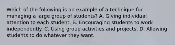 Which of the following is an example of a technique for managing a large group of students? A. Giving individual attention to each student. B. Encouraging students to work independently. C. Using group activities and projects. D. Allowing students to do whatever they want.