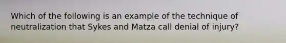 Which of the following is an example of the technique of neutralization that Sykes and Matza call denial of injury?