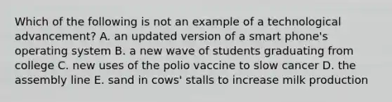 Which of the following is not an example of a technological advancement? A. an updated version of a smart phone's operating system B. a new wave of students graduating from college C. new uses of the polio vaccine to slow cancer D. the assembly line E. sand in cows' stalls to increase milk production