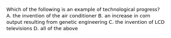 Which of the following is an example of technological​ progress? A. the invention of the air conditioner B. an increase in corn output resulting from genetic engineering C. the invention of LCD televisions D. all of the above