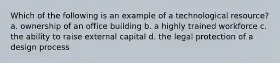 Which of the following is an example of a technological resource? a. ownership of an office building b. a highly trained workforce c. the ability to raise external capital d. the legal protection of a design process