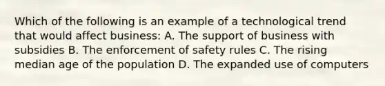 Which of the following is an example of a technological trend that would affect business: A. The support of business with subsidies B. The enforcement of safety rules C. The rising median age of the population D. The expanded use of computers