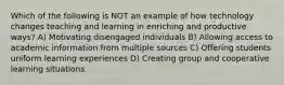 Which of the following is NOT an example of how technology changes teaching and learning in enriching and productive ways? A) Motivating disengaged individuals B) Allowing access to academic information from multiple sources C) Offering students uniform learning experiences D) Creating group and cooperative learning situations