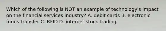 Which of the following is NOT an example of technology's impact on the financial services industry? A. debit cards B. electronic funds transfer C. RFID D. internet stock trading