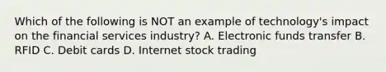 Which of the following is NOT an example of​ technology's impact on the financial services​ industry? A. Electronic funds transfer B. RFID C. Debit cards D. Internet stock trading