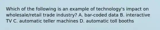 Which of the following is an example of​ technology's impact on​ wholesale/retail trade​ industry? A. ​bar-coded data B. interactive TV C. automatic teller machines D. automatic toll booths