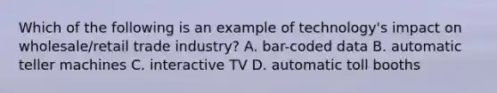 Which of the following is an example of​ technology's impact on​ wholesale/retail trade​ industry? A. bar-coded data B. automatic teller machines C. interactive TV D. automatic toll booths