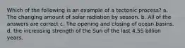 Which of the following is an example of a tectonic process? a. The changing amount of solar radiation by season. b. All of the answers are correct c. The opening and closing of ocean basins. d. the increasing strength of the Sun of the last 4.55 billion years.