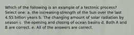 Which of the following is an example of a tectonic process? Select one: a. the increasing strength of the Sun over the last 4.55 billion years b. The changing amount of solar radiation by season c. the opening and closing of ocean basins d. Both A and B are correct. e. All of the answers are correct.