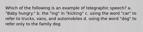 Which of the following is an example of telegraphic speech? a. "Baby hungry." b. the "ing" in "kicking" c. using the word "car" to refer to trucks, vans, and automobiles d. using the word "dog" to refer only to the family dog