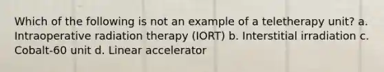 Which of the following is not an example of a teletherapy unit? a. Intraoperative radiation therapy (IORT) b. Interstitial irradiation c. Cobalt-60 unit d. Linear accelerator